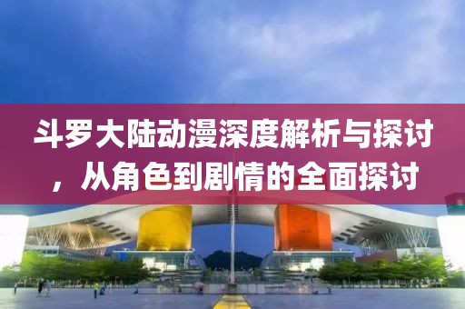 斗羅大陸動(dòng)漫深度解析與探討，從角色到劇情的全面探討
