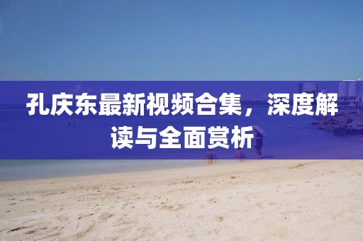 孔慶東最新視頻合集，深度解讀與全面賞析