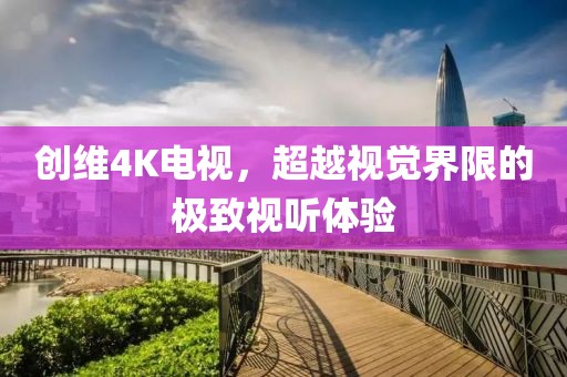創(chuàng)維4K電視，超越視覺界限的極致視聽體驗