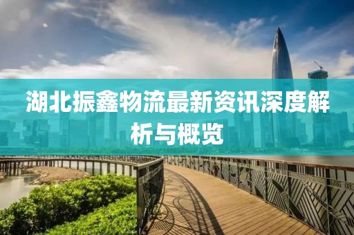 湖北振鑫物流最新資訊深度解析與概覽