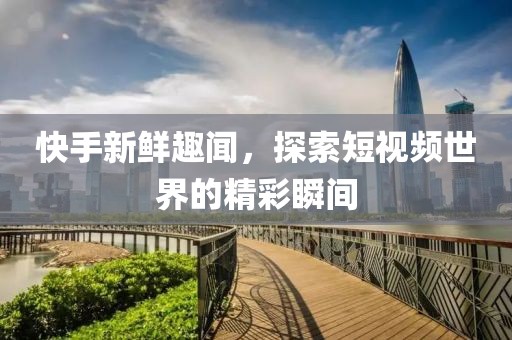 快手新鮮趣聞，探索短視頻世界的精彩瞬間