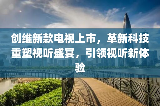 創(chuàng)維新款電視上市，革新科技重塑視聽(tīng)盛宴，引領(lǐng)視聽(tīng)新體驗(yàn)