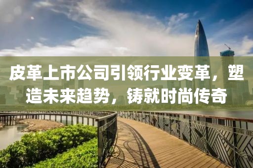 皮革上市公司引領(lǐng)行業(yè)變革，塑造未來趨勢，鑄就時尚傳奇