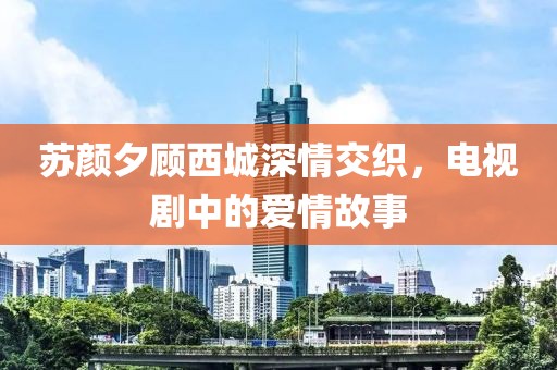 蘇顏夕顧西城深情交織，電視劇中的愛(ài)情故事