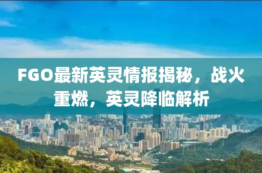 FGO最新英靈情報揭秘，戰(zhàn)火重燃，英靈降臨解析