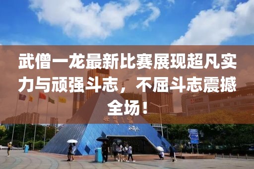 武僧一龍最新比賽展現(xiàn)超凡實(shí)力與頑強(qiáng)斗志，不屈斗志震撼全場(chǎng)！