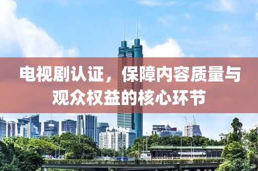 電視劇認證，保障內(nèi)容質(zhì)量與觀眾權(quán)益的核心環(huán)節(jié)