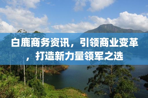 白鹿商務(wù)資訊，引領(lǐng)商業(yè)變革，打造新力量領(lǐng)軍之選