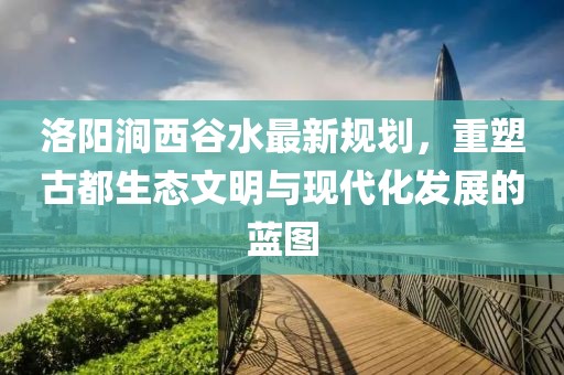 洛陽(yáng)澗西谷水最新規(guī)劃，重塑古都生態(tài)文明與現(xiàn)代化發(fā)展的藍(lán)圖