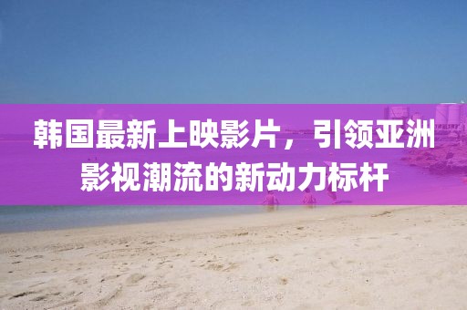 韓國最新上映影片，引領亞洲影視潮流的新動力標桿