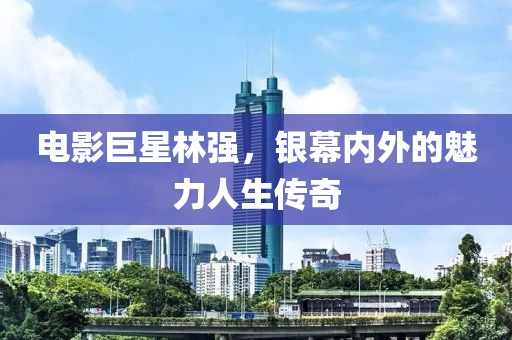 電影巨星林強(qiáng)，銀幕內(nèi)外的魅力人生傳奇