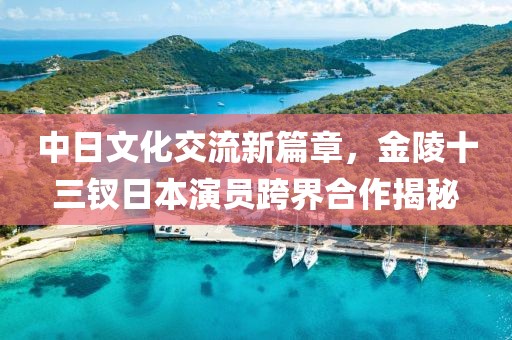 中日文化交流新篇章，金陵十三釵日本演員跨界合作揭秘