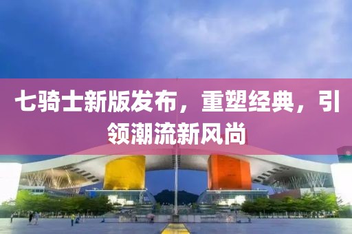 七騎士新版發(fā)布，重塑經(jīng)典，引領(lǐng)潮流新風尚