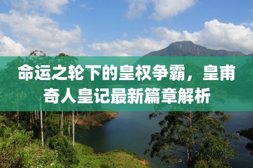 命運(yùn)之輪下的皇權(quán)爭霸，皇甫奇人皇記最新篇章解析