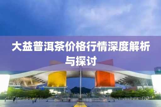 大益普洱茶價(jià)格行情深度解析與探討