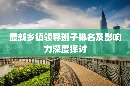 最新鄉(xiāng)鎮(zhèn)領(lǐng)導班子排名及影響力深度探討