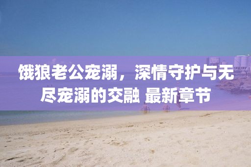 餓狼老公寵溺，深情守護(hù)與無盡寵溺的交融 最新章節(jié)