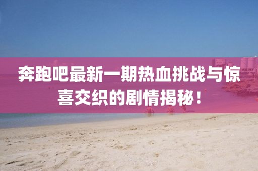 奔跑吧最新一期熱血挑戰(zhàn)與驚喜交織的劇情揭秘！