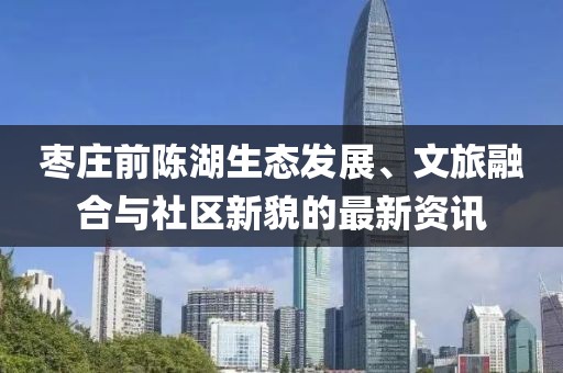 棗莊前陳湖生態(tài)發(fā)展、文旅融合與社區(qū)新貌的最新資訊