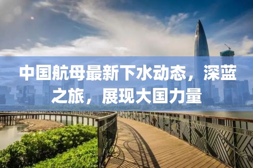 中國航母最新下水動態(tài)，深藍之旅，展現大國力量