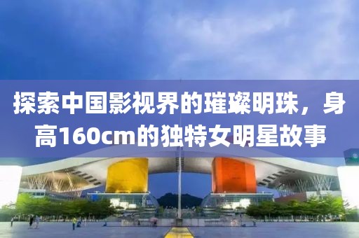 探索中國(guó)影視界的璀璨明珠，身高160cm的獨(dú)特女明星故事