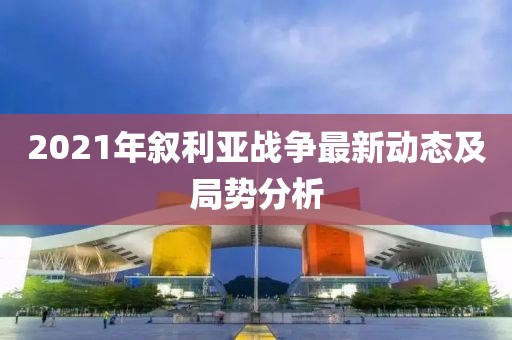 2021年敘利亞戰(zhàn)爭(zhēng)最新動(dòng)態(tài)及局勢(shì)分析