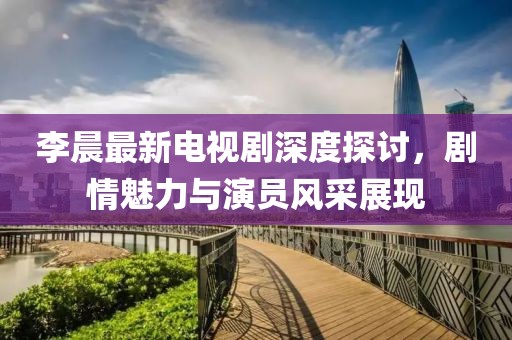 李晨最新電視劇深度探討，劇情魅力與演員風采展現(xiàn)
