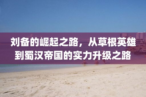 劉備的崛起之路，從草根英雄到蜀漢帝國的實力升級之路