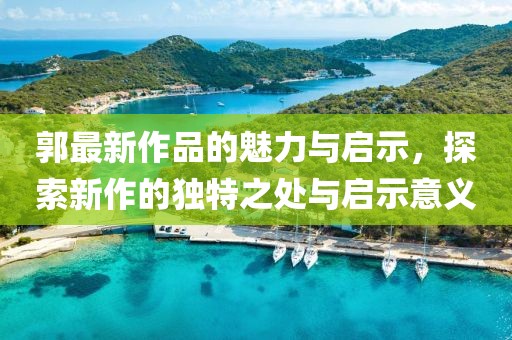 郭最新作品的魅力與啟示，探索新作的獨(dú)特之處與啟示意義