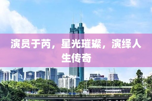 演員于芮，星光璀璨，演繹人生傳奇