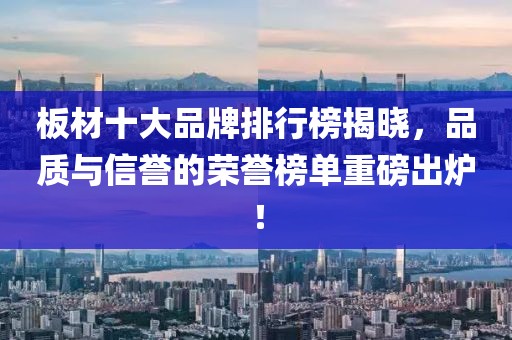 板材十大品牌排行榜揭曉，品質(zhì)與信譽的榮譽榜單重磅出爐！