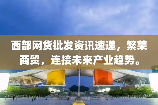 西部網(wǎng)貨批發(fā)資訊速遞，繁榮商貿(mào)，連接未來產(chǎn)業(yè)趨勢。