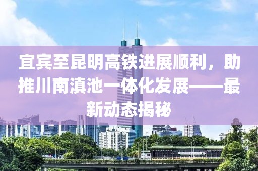 宜賓至昆明高鐵進(jìn)展順利，助推川南滇池一體化發(fā)展——最新動(dòng)態(tài)揭秘