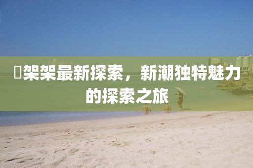 囧架架最新探索，新潮獨(dú)特魅力的探索之旅