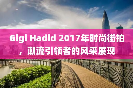 Gigi Hadid 2017年時(shí)尚街拍，潮流引領(lǐng)者的風(fēng)采展現(xiàn)