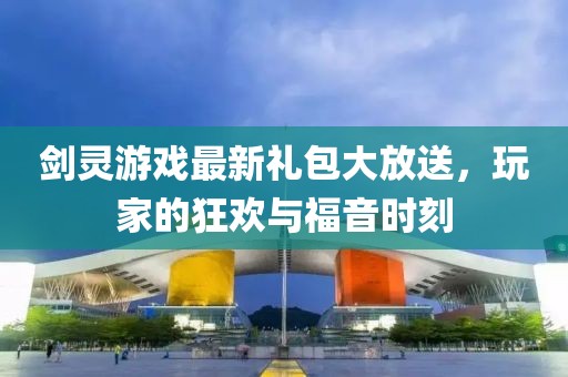 劍靈游戲最新禮包大放送，玩家的狂歡與福音時刻