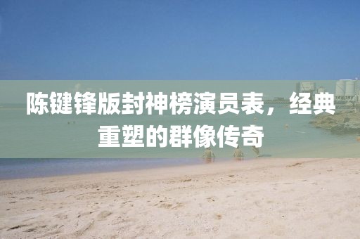 陳鍵鋒版封神榜演員表，經(jīng)典重塑的群像傳奇
