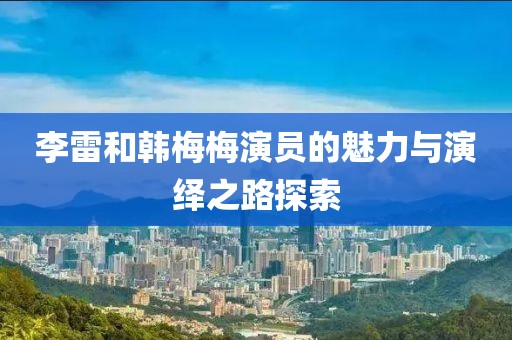 李雷和韓梅梅演員的魅力與演繹之路探索