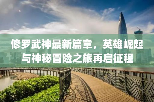 修羅武神最新篇章，英雄崛起與神秘冒險(xiǎn)之旅再啟征程