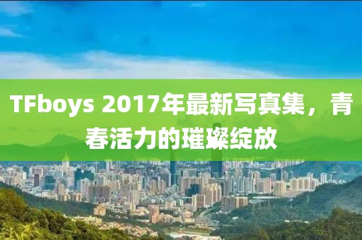 TFboys 2017年最新寫真集，青春活力的璀璨綻放