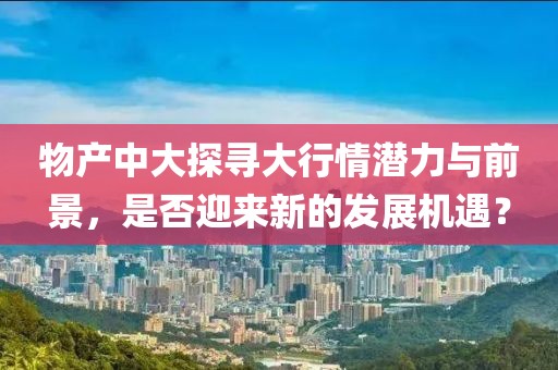 物產(chǎn)中大探尋大行情潛力與前景，是否迎來新的發(fā)展機遇？