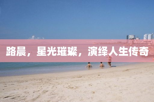 路晨，星光璀璨，演繹人生傳奇