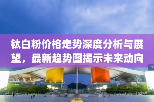鈦白粉價格走勢深度分析與展望，最新趨勢圖揭示未來動向