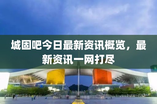 城固吧今日最新資訊概覽，最新資訊一網(wǎng)打盡