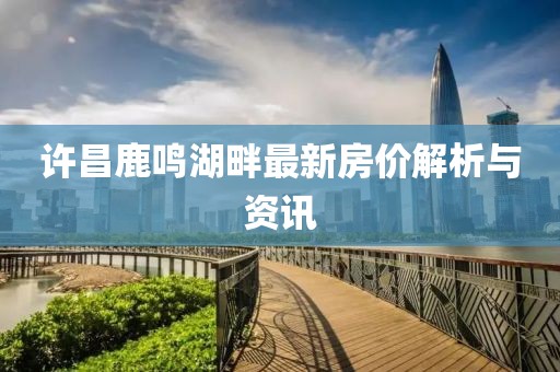 許昌鹿鳴湖畔最新房?jī)r(jià)解析與資訊