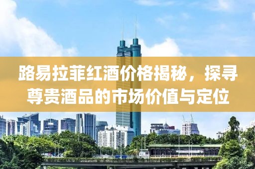 路易拉菲紅酒價格揭秘，探尋尊貴酒品的市場價值與定位
