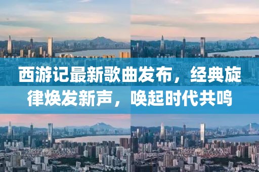 西游記最新歌曲發(fā)布，經(jīng)典旋律煥發(fā)新聲，喚起時代共鳴
