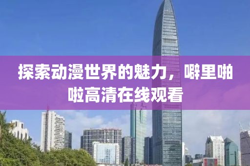 探索動漫世界的魅力，噼里啪啦高清在線觀看