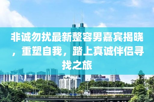 非誠勿擾最新整容男嘉賓揭曉，重塑自我，踏上真誠伴侶尋找之旅