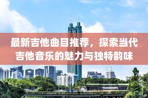 最新吉他曲目推薦，探索當代吉他音樂的魅力與獨特韻味